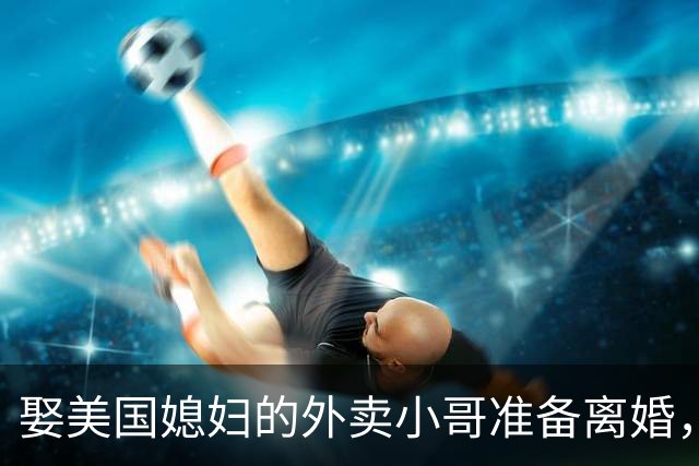 娶美国媳妇的外卖小哥准备离婚，称原因是文化差异，当事人回应质疑：不存在虚假婚姻，刚结婚时都不知道何为绿卡；此前两人结识5个月闪婚